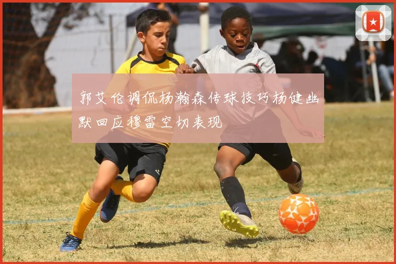 郭艾伦调侃杨瀚森传球技巧杨健幽默回应穆雷空切表现