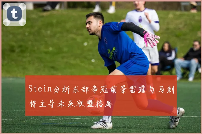 Stein分析东部争冠前景雷霆与马刺将主导未来联盟格局