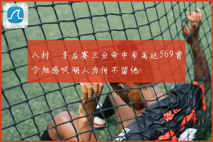 八村塁季后赛三分命中率高达569曾令旭感叹湖人为何不留他