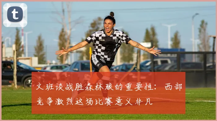 文班谈战胜森林狼的重要性：西部竞争激烈这场比赛意义非凡