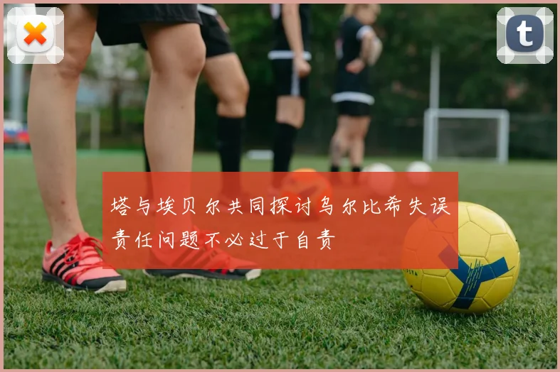 塔与埃贝尔共同探讨乌尔比希失误责任问题不必过于自责