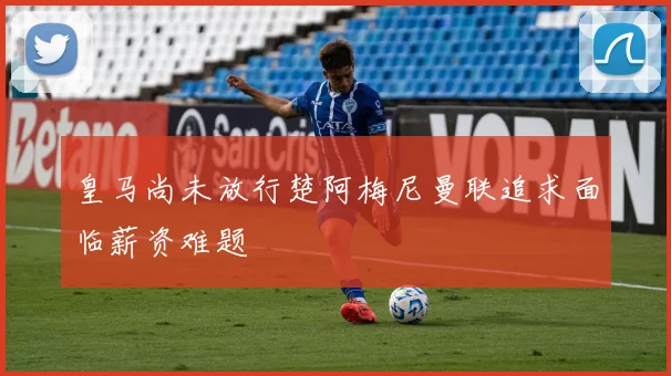 皇马尚未放行楚阿梅尼曼联追求面临薪资难题