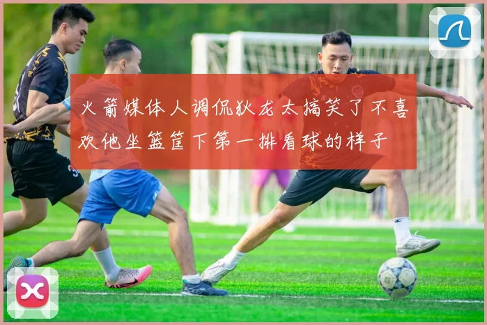 火箭媒体人调侃狄龙太搞笑了不喜欢他坐篮筐下第一排看球的样子
