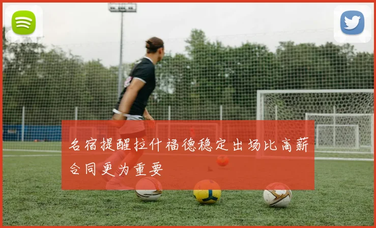 名宿提醒拉什福德稳定出场比高薪合同更为重要