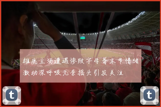 雄鹿主场遭遇惨败字母哥末节情绪激动深呼吸无奈摇头引发关注