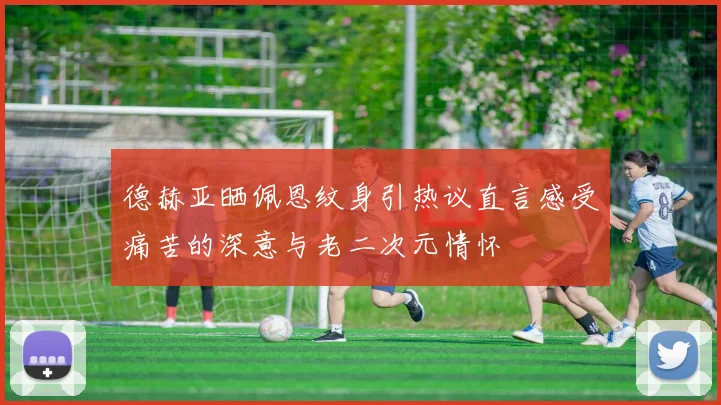 德赫亚晒佩恩纹身引热议直言感受痛苦的深意与老二次元情怀