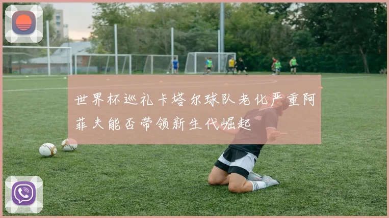 世界杯巡礼卡塔尔球队老化严重阿菲夫能否带领新生代崛起