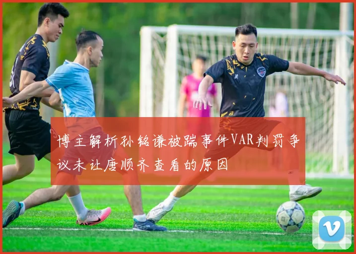 博主解析孙铭谦被踹事件VAR判罚争议未让唐顺齐查看的原因