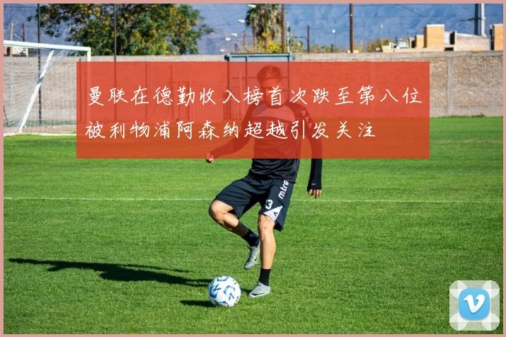 曼联在德勤收入榜首次跌至第八位被利物浦阿森纳超越引发关注