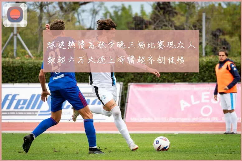 球迷热情高涨今晚三场比赛观众人数超六万大连上海赣超齐创佳绩