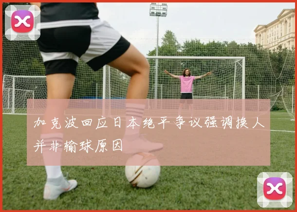 加克波回应日本绝平争议强调换人并非输球原因