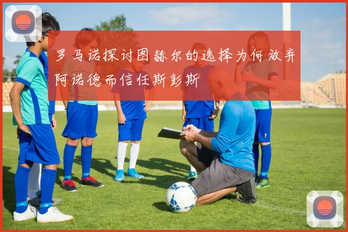 罗马诺探讨图赫尔的选择为何放弃阿诺德而信任斯彭斯
