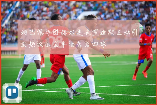 姆巴佩与图赫尔更衣室幽默互动引发热议法国半场落后四球