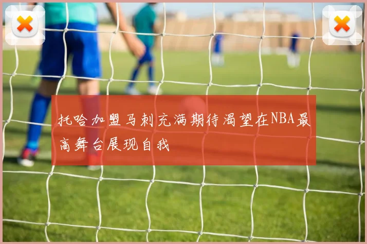 托哈加盟马刺充满期待渴望在NBA最高舞台展现自我