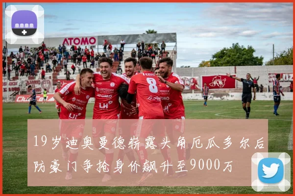 19岁迪奥曼德崭露头角厄瓜多尔后防豪门争抢身价飙升至9000万