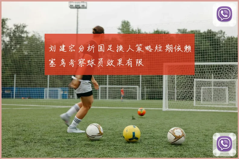 刘建宏分析国足换人策略短期依赖塞鸟考察球员效果有限
