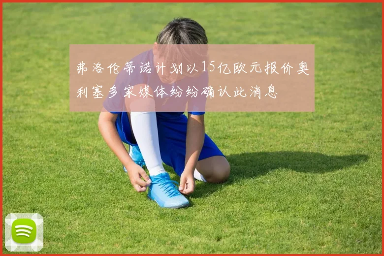 弗洛伦蒂诺计划以15亿欧元报价奥利塞多家媒体纷纷确认此消息