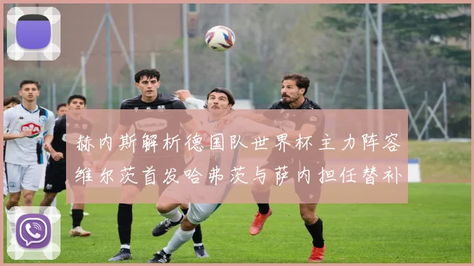 赫内斯解析德国队世界杯主力阵容维尔茨首发哈弗茨与萨内担任替补