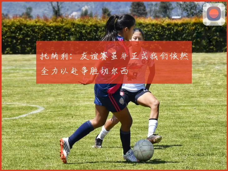 托纳利：友谊赛虽非正式我们依然全力以赴争胜切尔西