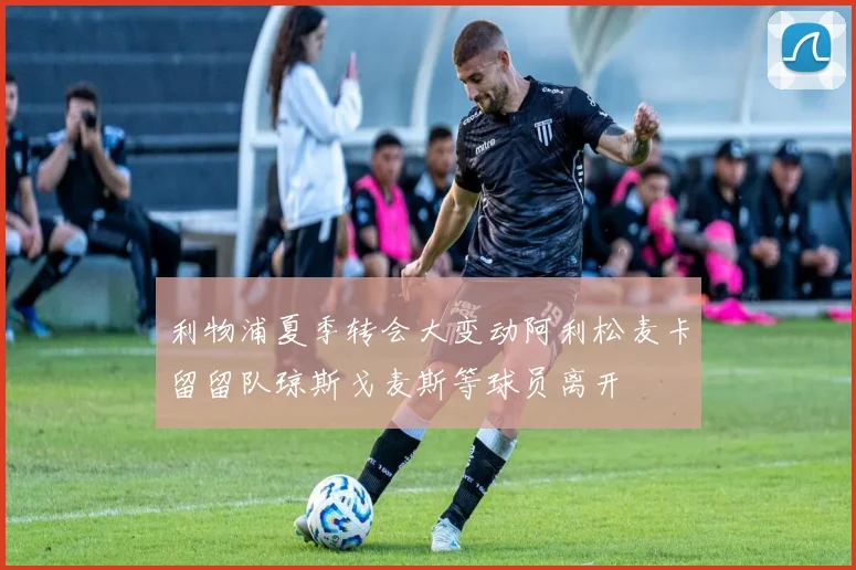 利物浦夏季转会大变动阿利松麦卡留留队琼斯戈麦斯等球员离开