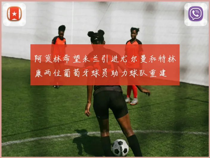 阿莫林希望米兰引进尤尔曼和特林康两位葡萄牙球员助力球队重建