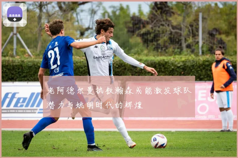 老阿德尔曼执教瀚森或能激发球队潜力与姚明时代的辉煌