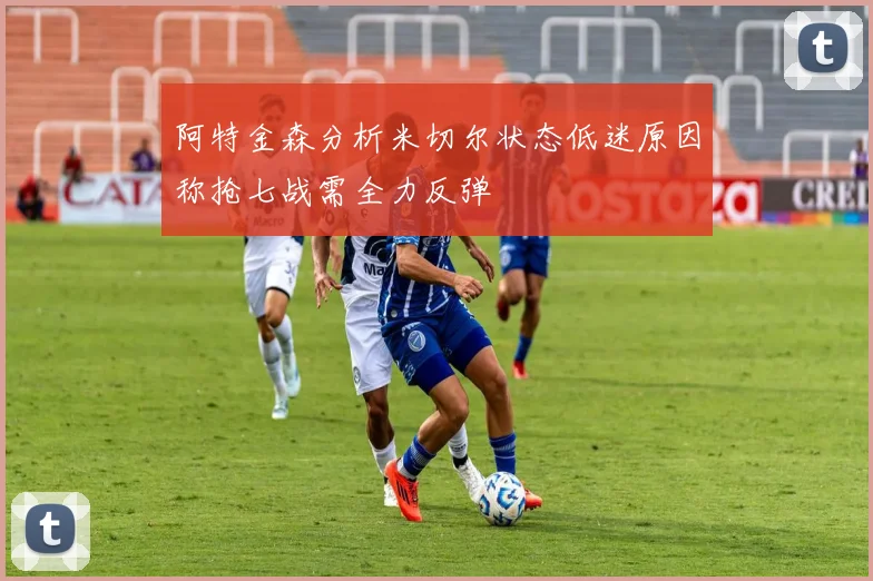 阿特金森分析米切尔状态低迷原因称抢七战需全力反弹