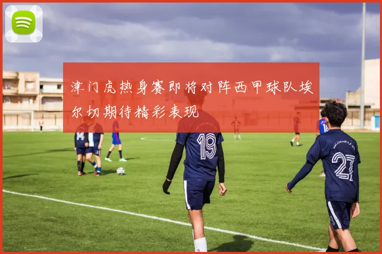 津门虎热身赛即将对阵西甲球队埃尔切期待精彩表现