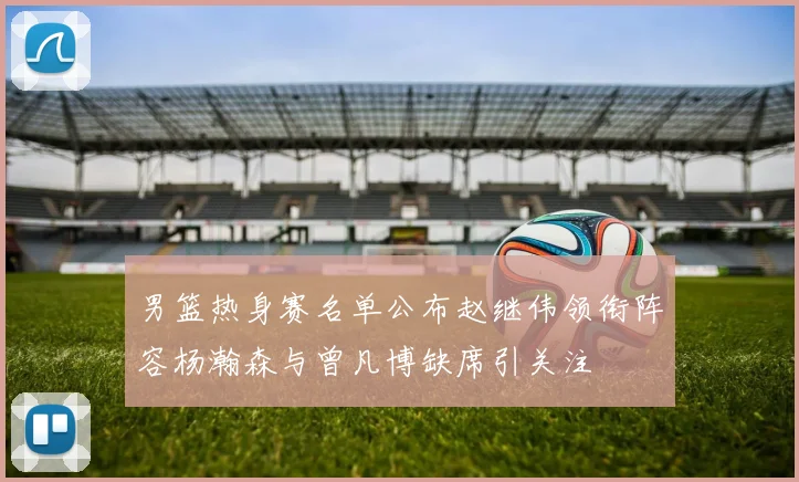 男篮热身赛名单公布赵继伟领衔阵容杨瀚森与曾凡博缺席引关注